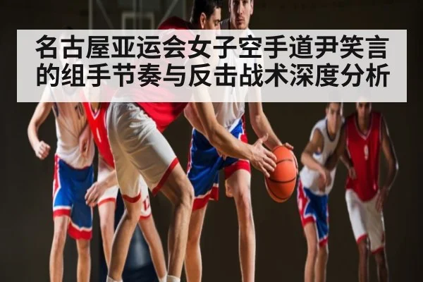 名古屋亚运会女子空手道尹笑言的组手节奏与反击战术深度分析