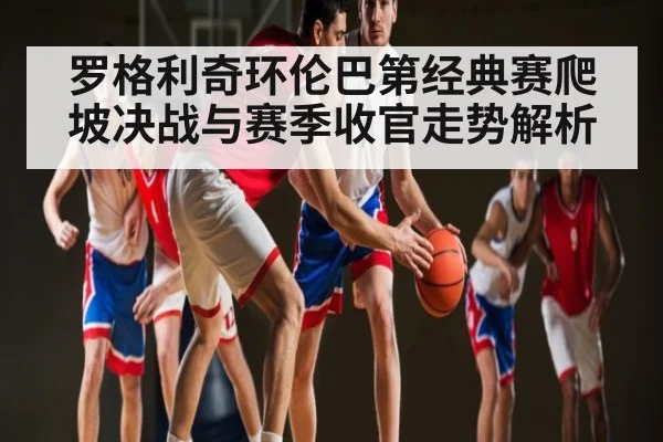 罗格利奇环伦巴第经典赛爬坡决战与赛季收官走势解析